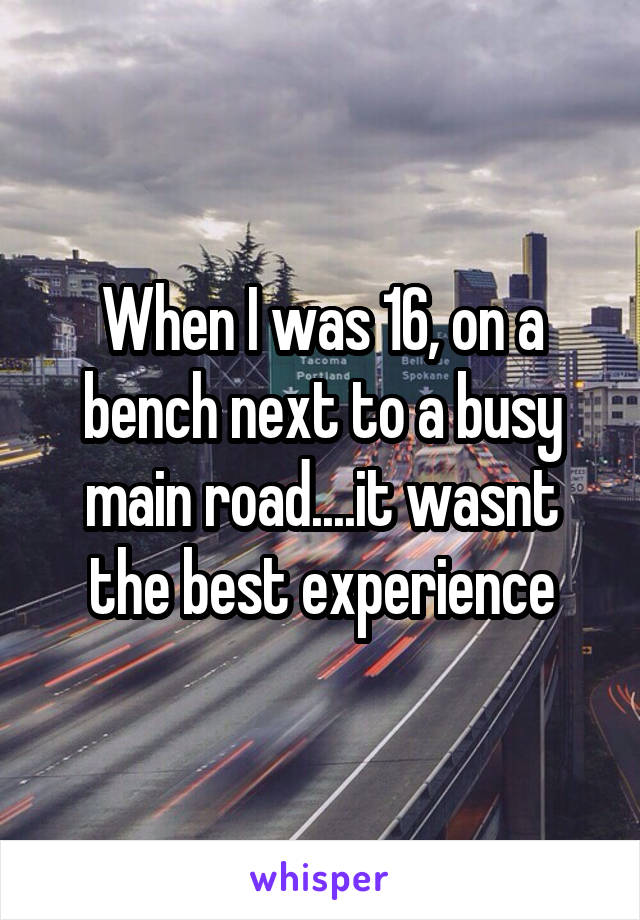 When I was 16, on a bench next to a busy main road....it wasnt the best experience
