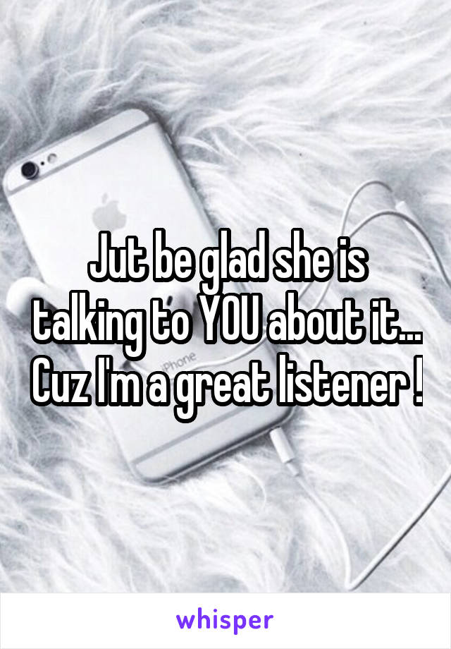 Jut be glad she is talking to YOU about it... Cuz I'm a great listener !