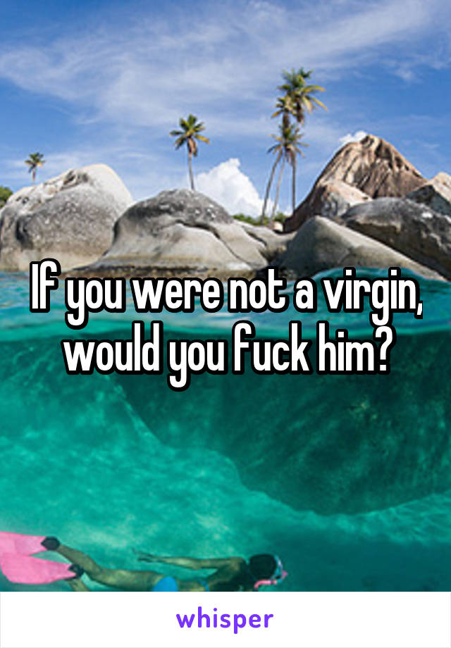 If you were not a virgin, would you fuck him?