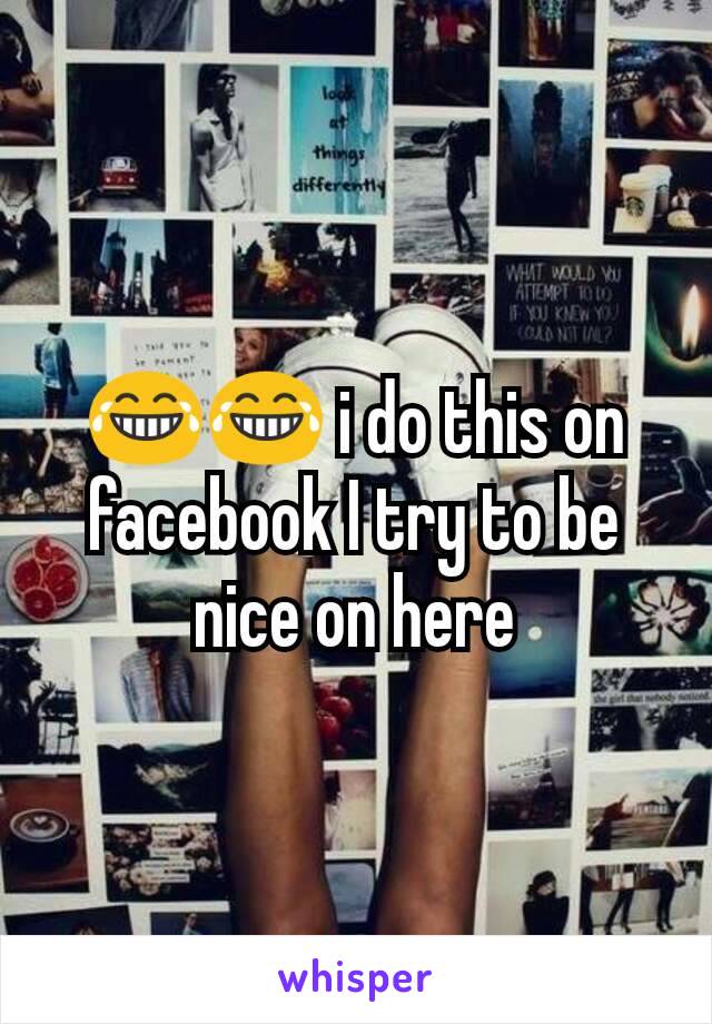 😂😂 i do this on facebook I try to be nice on here