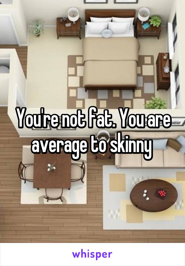 You're not fat. You are average to skinny 