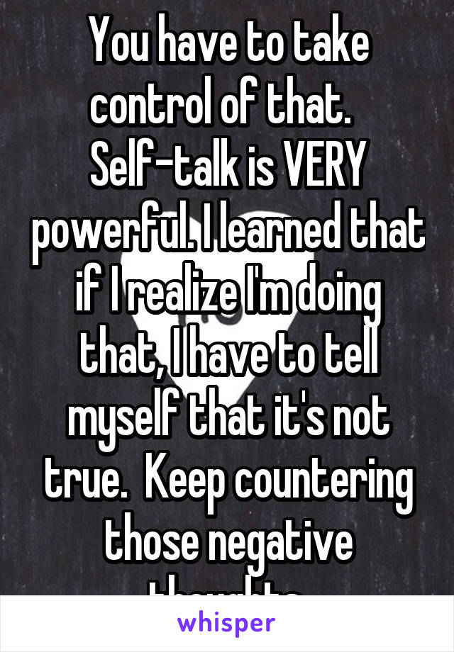 You have to take control of that.  
Self-talk is VERY powerful. I learned that if I realize I'm doing that, I have to tell myself that it's not true.  Keep countering those negative thoughts.