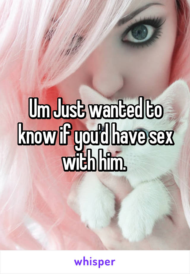 Um Just wanted to know if you'd have sex with him. 