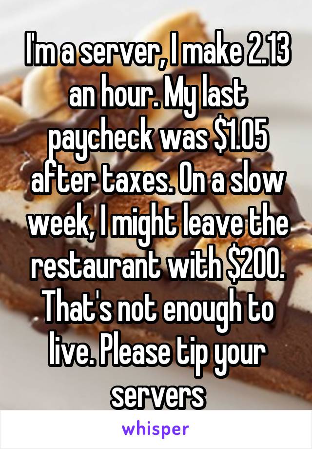 I'm a server, I make 2.13 an hour. My last paycheck was $1.05 after taxes. On a slow week, I might leave the restaurant with $200. That's not enough to live. Please tip your servers