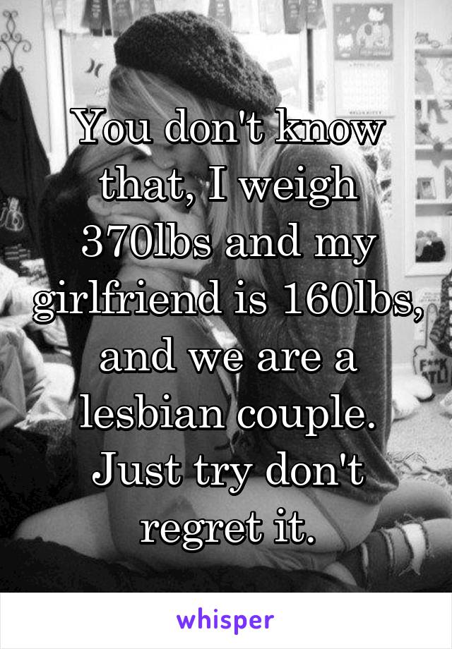 You don't know that, I weigh 370lbs and my girlfriend is 160lbs, and we are a lesbian couple. Just try don't regret it.