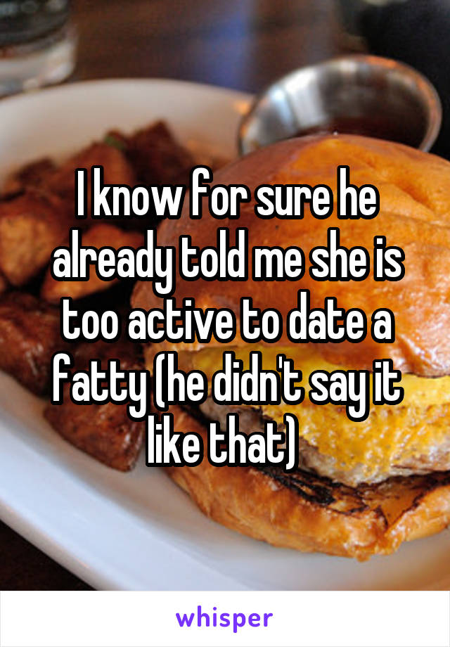 I know for sure he already told me she is too active to date a fatty (he didn't say it like that) 
