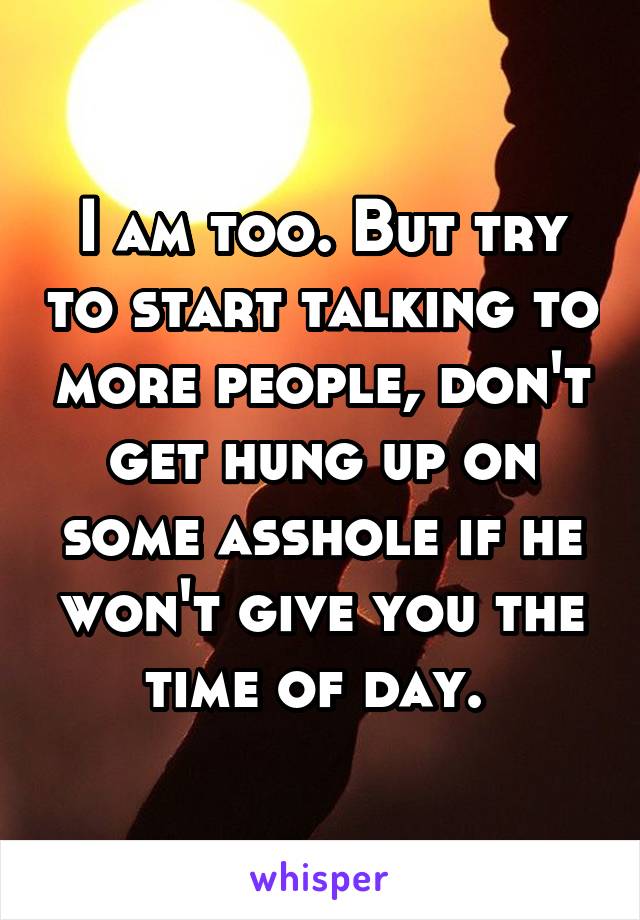 I am too. But try to start talking to more people, don't get hung up on some asshole if he won't give you the time of day. 