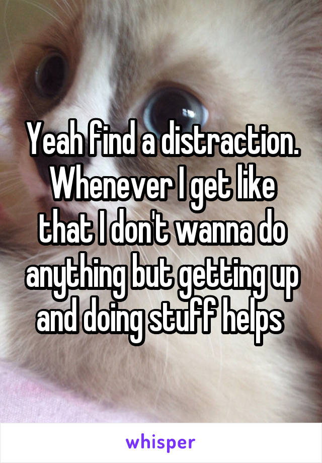Yeah find a distraction. Whenever I get like that I don't wanna do anything but getting up and doing stuff helps 