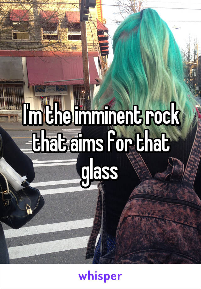 I'm the imminent rock that aims for that glass 