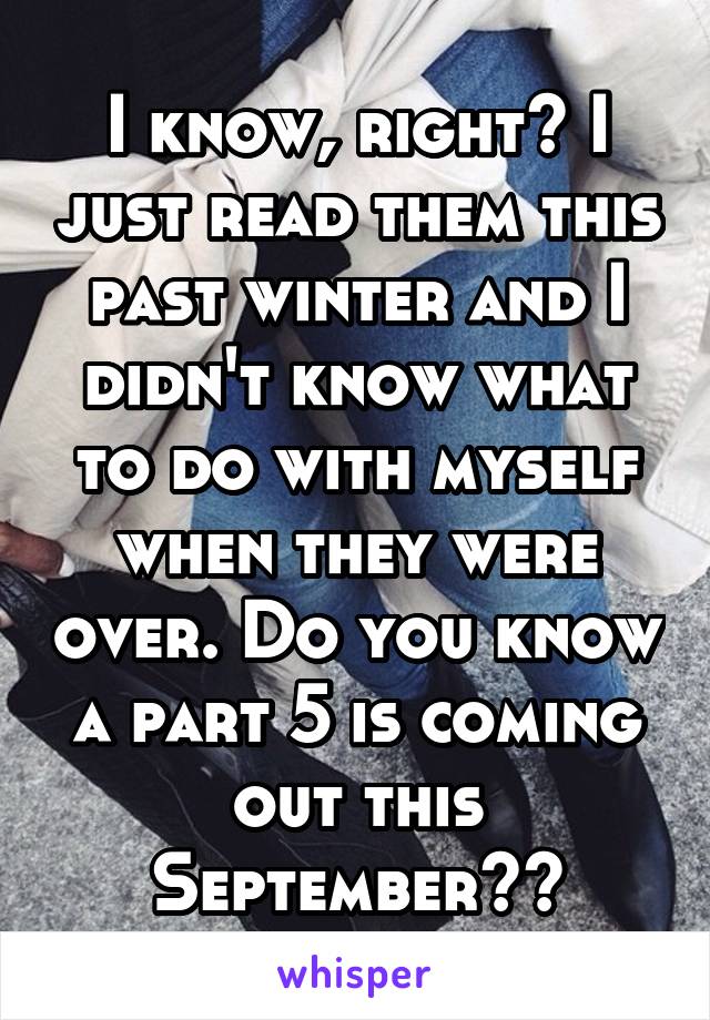 I know, right? I just read them this past winter and I didn't know what to do with myself when they were over. Do you know a part 5 is coming out this September??