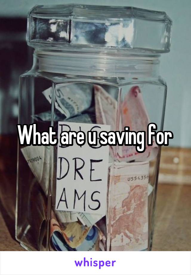 What are u saving for 