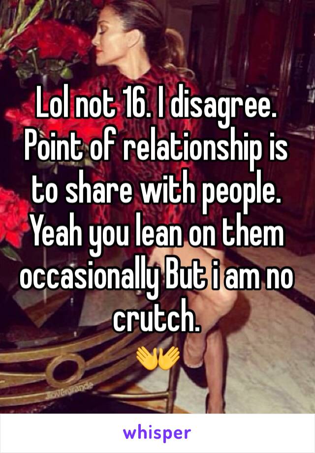 Lol not 16. I disagree. Point of relationship is to share with people. Yeah you lean on them occasionally But i am no crutch. 
👐
