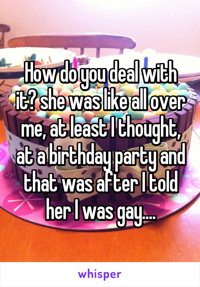 How do you deal with it? she was like all over me, at least I thought, at a birthday party and that was after I told her I was gay....