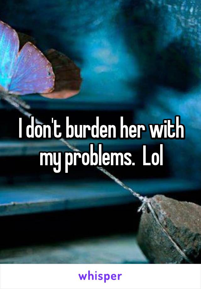 I don't burden her with my problems.  Lol
