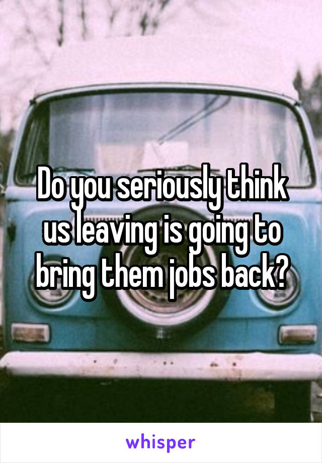 Do you seriously think us leaving is going to bring them jobs back?