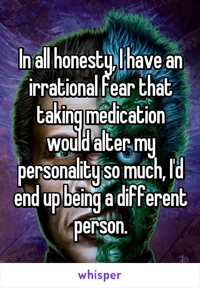 In all honesty, I have an irrational fear that taking medication would alter my personality so much, I'd end up being a different person.