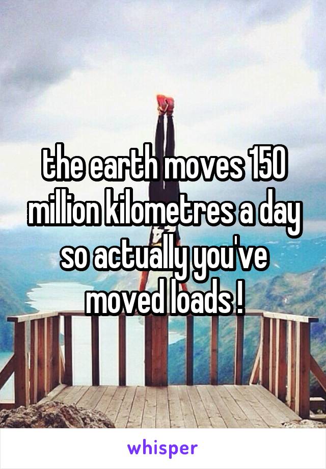 the earth moves 150 million kilometres a day so actually you've moved loads !