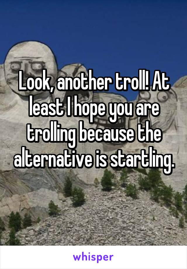 Look, another troll! At least I hope you are trolling because the alternative is startling. 