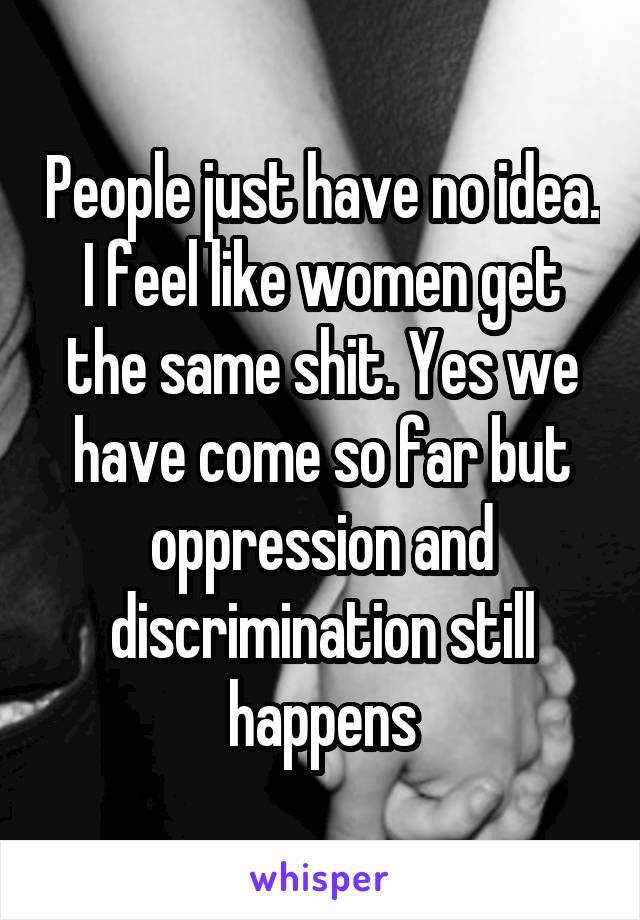 People just have no idea. I feel like women get the same shit. Yes we have come so far but oppression and discrimination still happens
