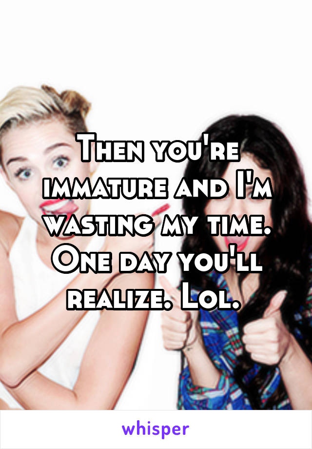 Then you're immature and I'm wasting my time. One day you'll realize. Lol. 