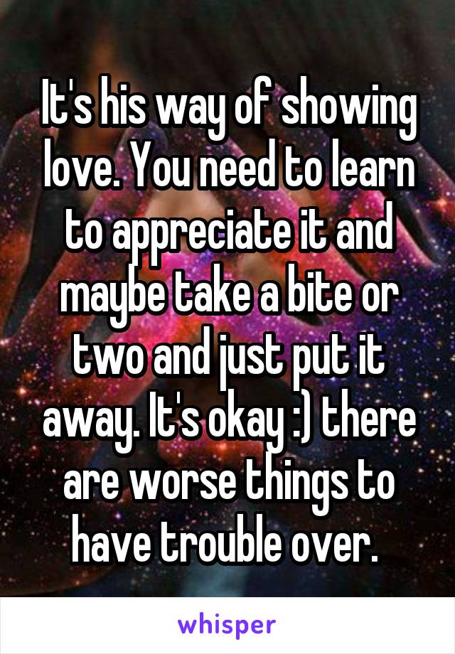 It's his way of showing love. You need to learn to appreciate it and maybe take a bite or two and just put it away. It's okay :) there are worse things to have trouble over. 