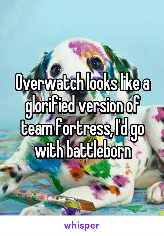 Overwatch looks like a glorified version of team fortress, I'd go with battleborn