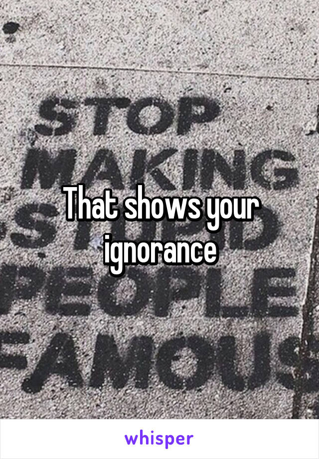 That shows your ignorance