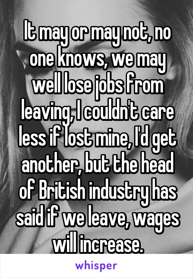 It may or may not, no one knows, we may well lose jobs from leaving, I couldn't care less if lost mine, I'd get another, but the head of British industry has said if we leave, wages will increase.