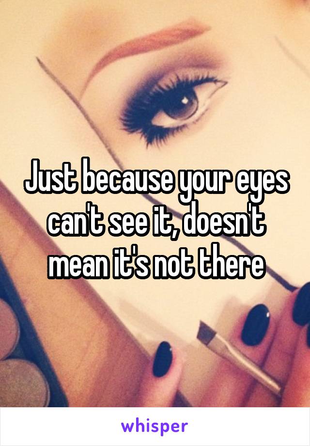 Just because your eyes can't see it, doesn't mean it's not there
