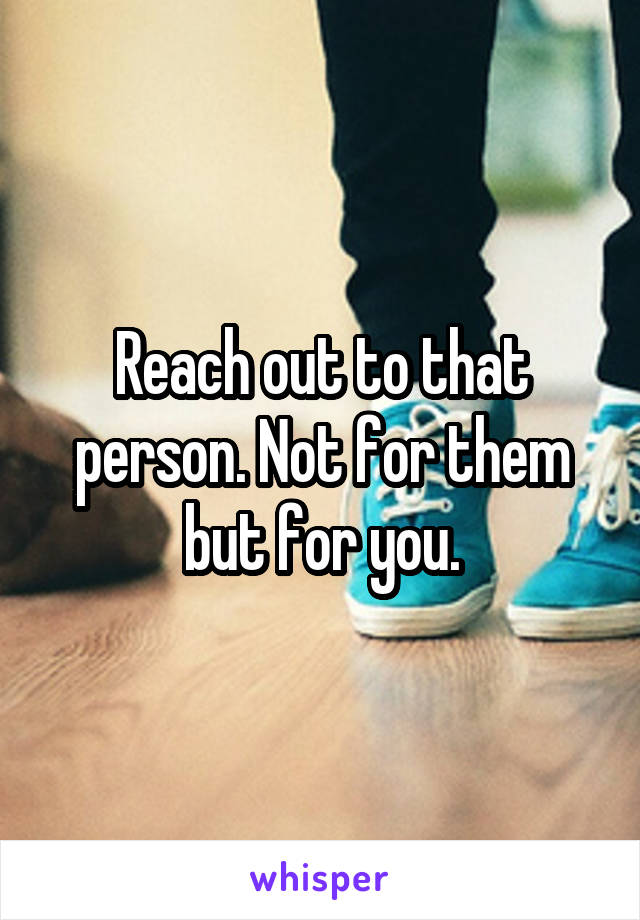 Reach out to that person. Not for them but for you.