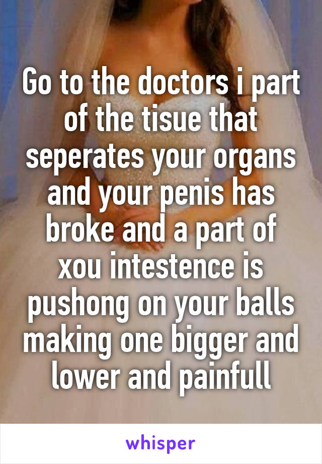 Go to the doctors i part of the tisue that seperates your organs and your penis has broke and a part of xou intestence is pushong on your balls making one bigger and lower and painfull