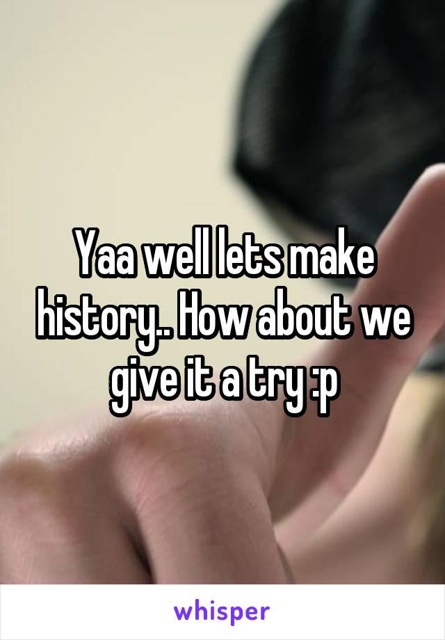 Yaa well lets make history.. How about we give it a try :p