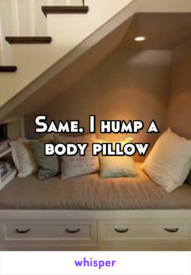 Same. I hump a body pillow