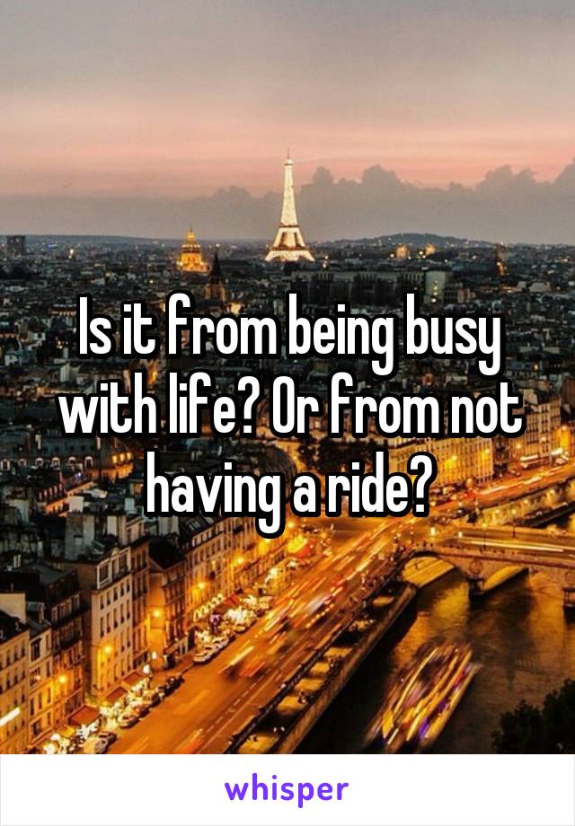 Is it from being busy with life? Or from not having a ride?