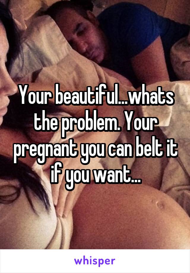 Your beautiful...whats the problem. Your pregnant you can belt it if you want...