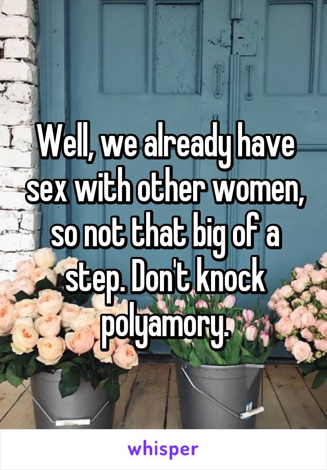 Well, we already have sex with other women, so not that big of a step. Don't knock polyamory.
