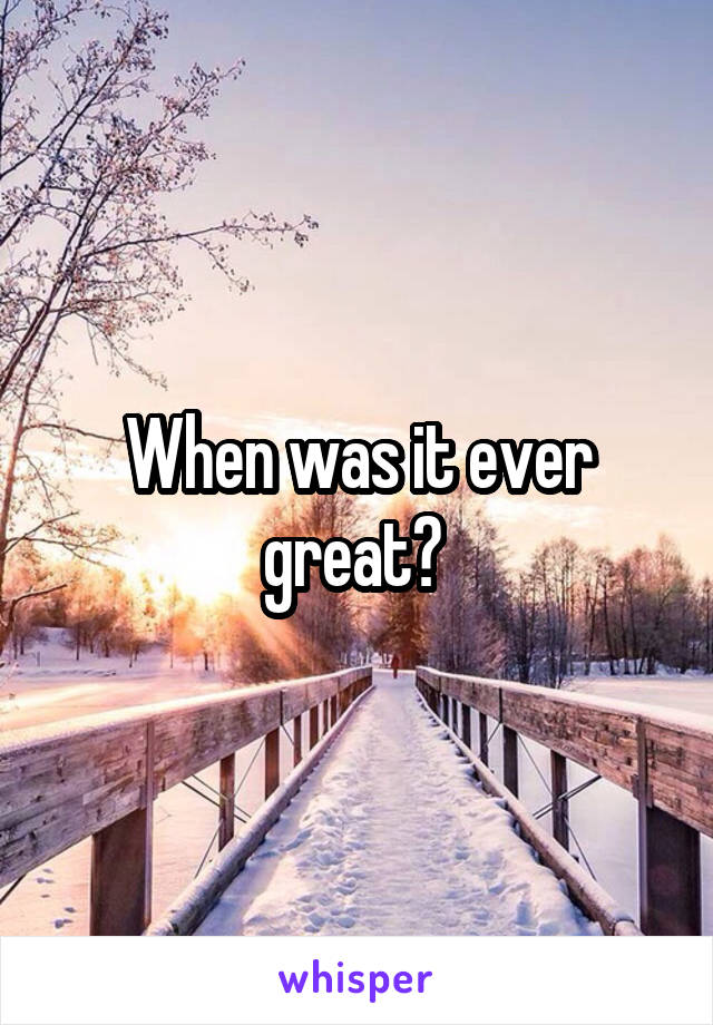 When was it ever great? 