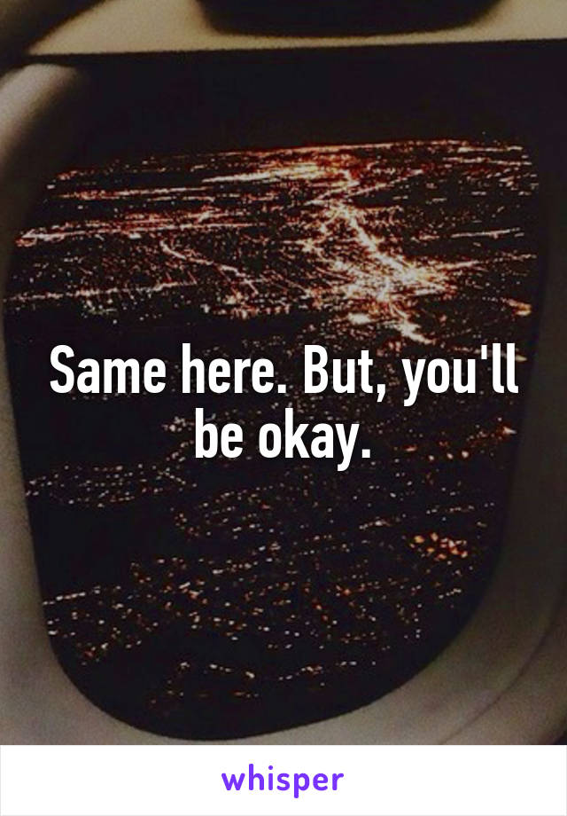 Same here. But, you'll be okay.