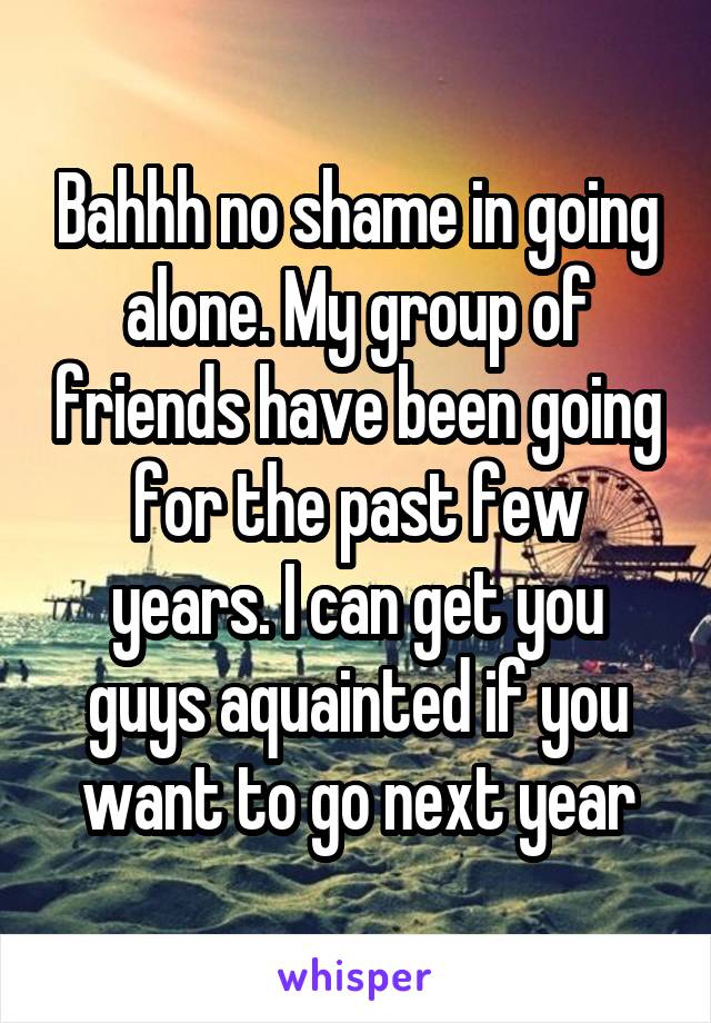 Bahhh no shame in going alone. My group of friends have been going for the past few years. I can get you guys aquainted if you want to go next year
