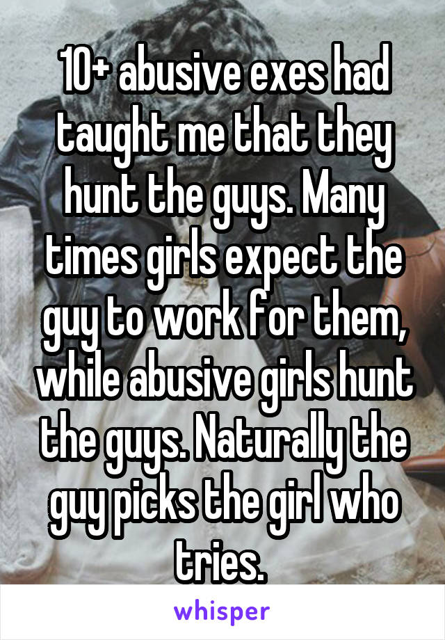 10+ abusive exes had taught me that they hunt the guys. Many times girls expect the guy to work for them, while abusive girls hunt the guys. Naturally the guy picks the girl who tries. 
