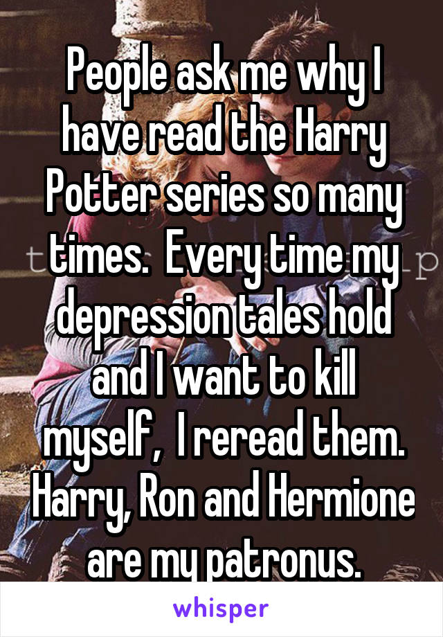 People ask me why I have read the Harry Potter series so many times.  Every time my depression tales hold and I want to kill myself,  I reread them. Harry, Ron and Hermione are my patronus.