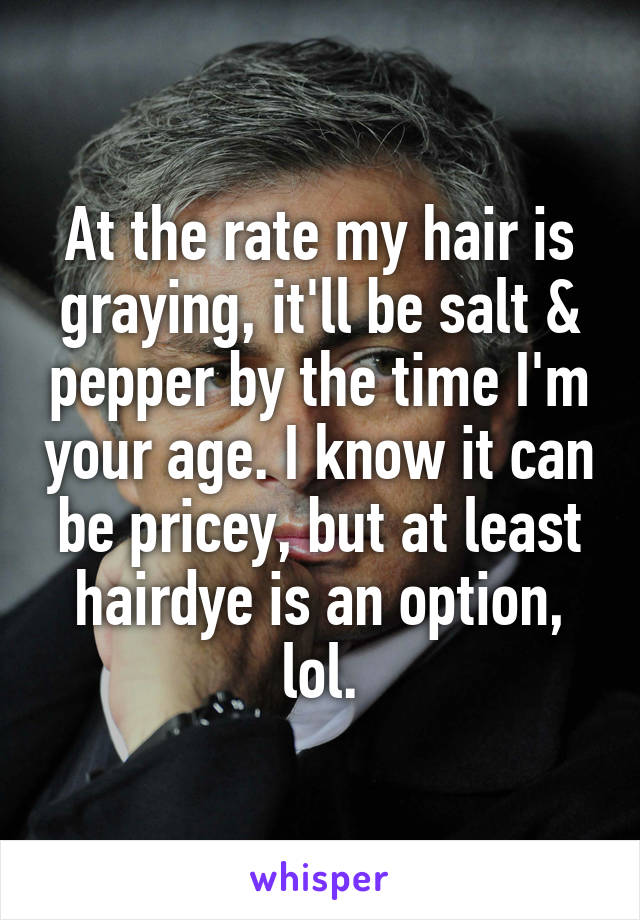 At the rate my hair is graying, it'll be salt & pepper by the time I'm your age. I know it can be pricey, but at least hairdye is an option, lol.