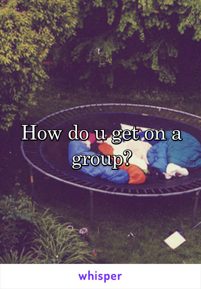 How do u get on a group?