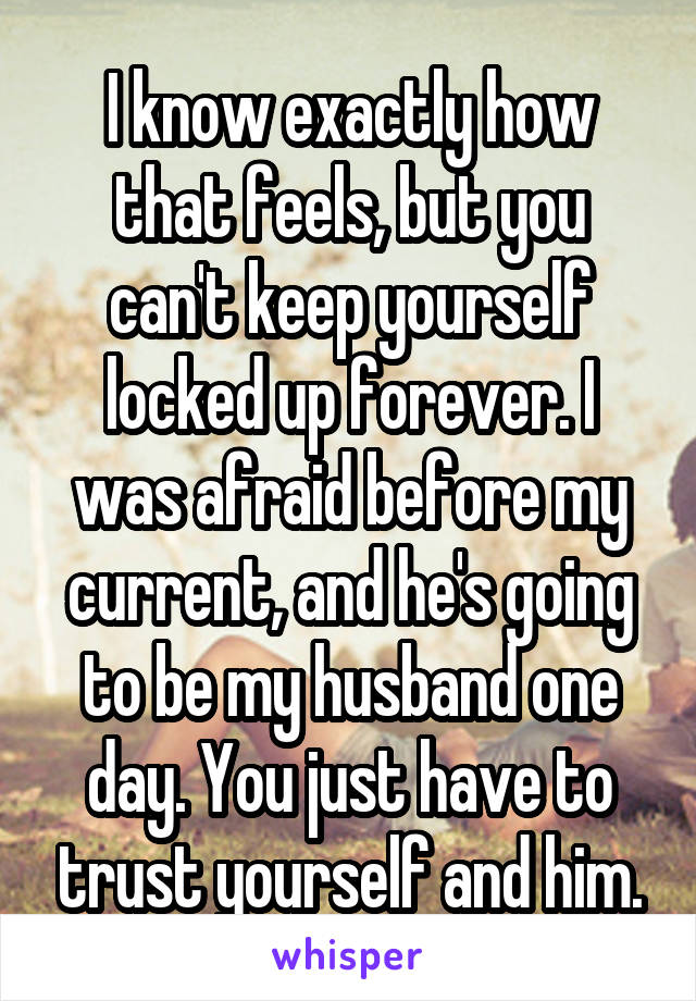 I know exactly how that feels, but you can't keep yourself locked up forever. I was afraid before my current, and he's going to be my husband one day. You just have to trust yourself and him.