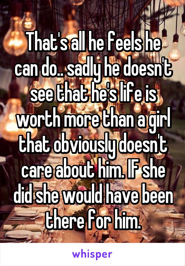 That's all he feels he can do.. sadly he doesn't see that he's life is worth more than a girl that obviously doesn't care about him. IF she did she would have been there for him.