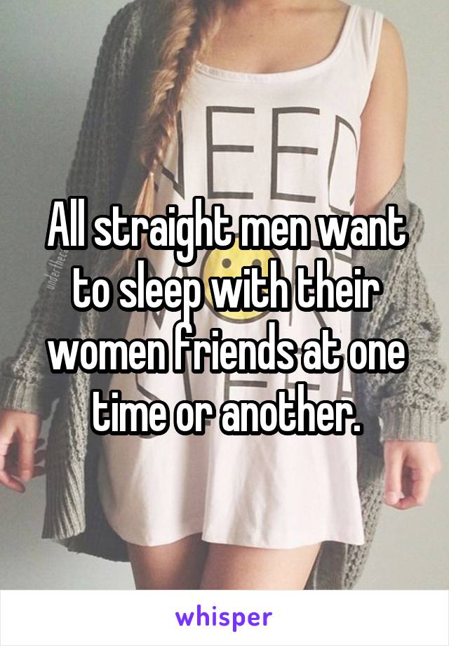 All straight men want to sleep with their women friends at one time or another.