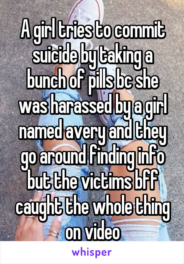 A girl tries to commit suicide by taking a bunch of pills bc she was harassed by a girl named avery and they go around finding info but the victims bff caught the whole thing on video