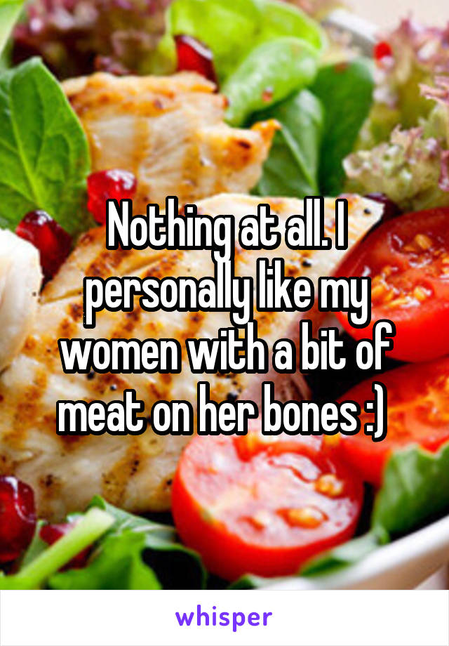 Nothing at all. I personally like my women with a bit of meat on her bones :) 
