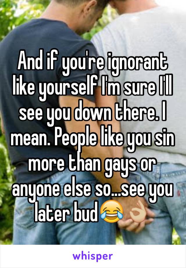 And if you're ignorant like yourself I'm sure I'll see you down there. I mean. People like you sin more than gays or anyone else so...see you later bud😂👌🏼