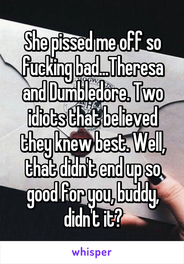 She pissed me off so fucking bad...Theresa and Dumbledore. Two idiots that believed they knew best. Well, that didn't end up so good for you, buddy, didn't it?